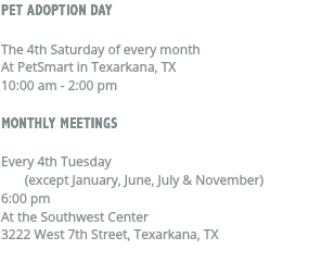 PET ADOPTION DAY The 4th Saturday of every month At PetSmart in Texarkana, TX 10:00 am - 2:00 pm MONTHLY MEETINGS Every 4th Tuesday (except January, June, July & November) 6:00 pm At the Southwest Center 3222 West 7th Street, Texarkana, TX 