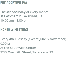 PET ADOPTION DAY The 4th Saturday of every month At PetSmart in Texarkana, TX 10:00 am - 3:00 pm MONTHLY MEETINGS Every 4th Tuesday (except June & November) 6:00 pm At the Southwest Center 3222 West 7th Street, Texarkana, TX 