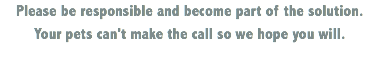 Please be responsible and become part of the solution. Your pets can't make the call so we hope you will.